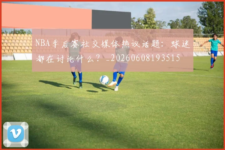 NBA季后赛社交媒体热议话题：球迷都在讨论什么？_20260608193515