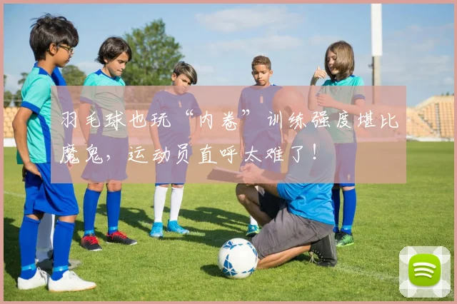 羽毛球也玩“内卷”训练强度堪比魔鬼，运动员直呼太难了！