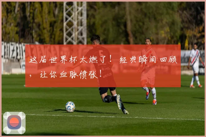 这届世界杯太燃了!经典瞬间回顾,让你血脉偾张!