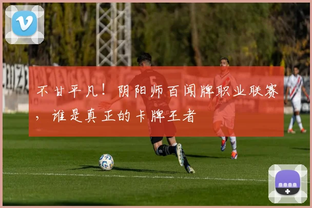 不甘平凡!阴阳师百闻牌职业联赛,谁是真正的卡牌王者