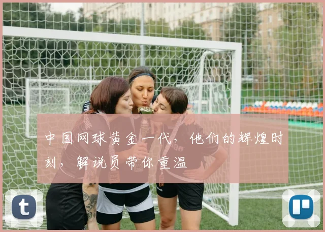 中国网球黄金一代,他们的辉煌时刻,解说员带你重温