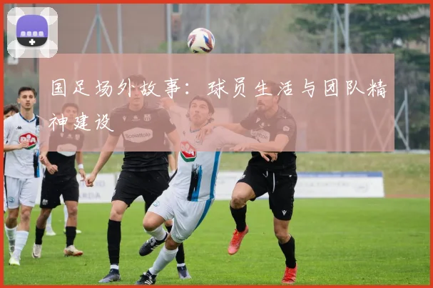 国足场外故事:球员生活与团队精神建设