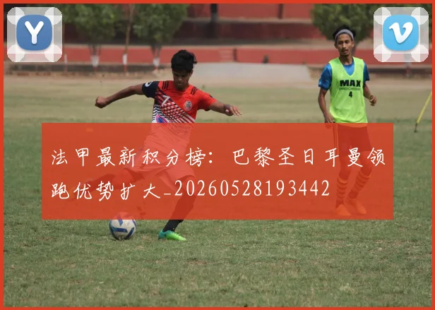 法甲最新积分榜:巴黎圣日耳曼领跑优势扩大_20260528193442