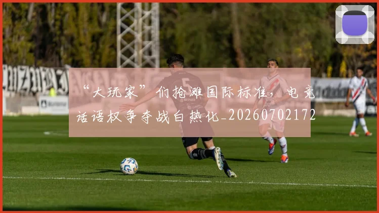 “大玩家”们抢滩国际标准,电竞话语权争夺战白热化_20260702172552