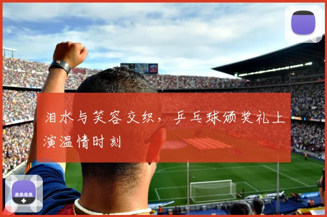 泪水与笑容交织，乒乓球颁奖礼上演温情时刻