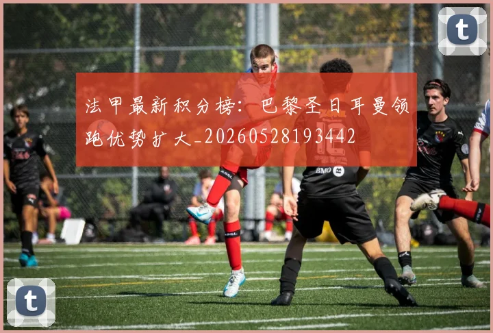 法甲最新积分榜：巴黎圣日耳曼领跑优势扩大_20260528193442